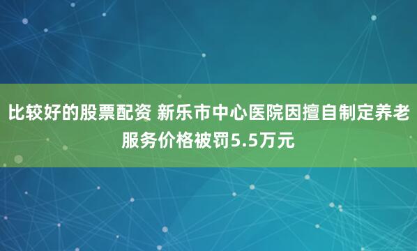 比较好的股票配资 新乐市中心医院因擅自制定养老服务价格被罚5.5万元
