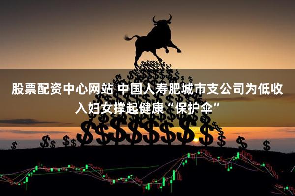 股票配资中心网站 中国人寿肥城市支公司为低收入妇女撑起健康“保护伞”