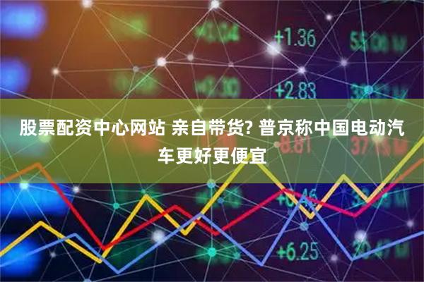 股票配资中心网站 亲自带货? 普京称中国电动汽车更好更便宜