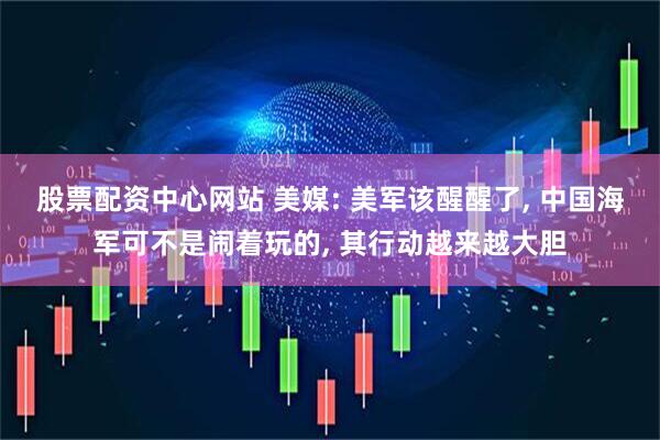股票配资中心网站 美媒: 美军该醒醒了, 中国海军可不是闹着玩的, 其行动越来越大胆