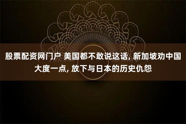 股票配资网门户 美国都不敢说这话, 新加坡劝中国大度一点, 放下与日本的历史仇怨