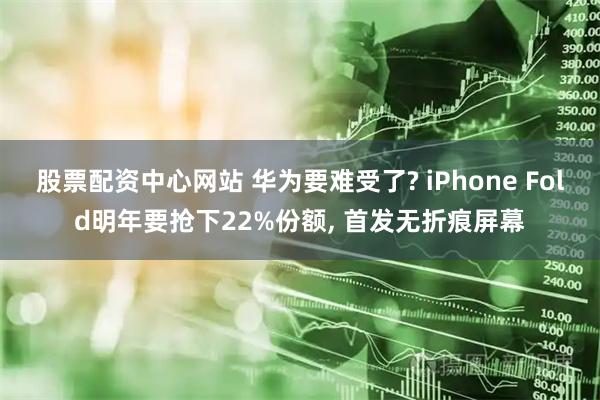 股票配资中心网站 华为要难受了? iPhone Fold明年要抢下22%份额, 首发无折痕屏幕