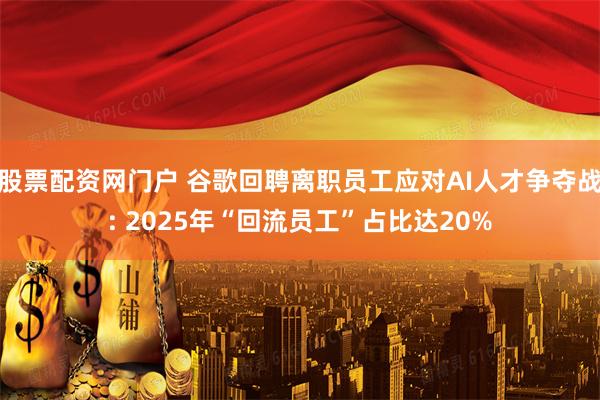 股票配资网门户 谷歌回聘离职员工应对AI人才争夺战: 2025年“回流员工”占比达20%