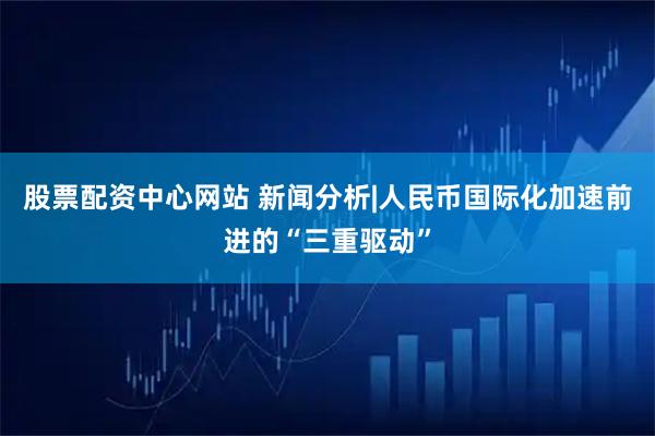 股票配资中心网站 新闻分析|人民币国际化加速前进的“三重驱动”