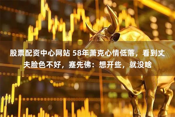 股票配资中心网站 58年萧克心情低落，看到丈夫脸色不好，蹇先佛：想开些，就没啥