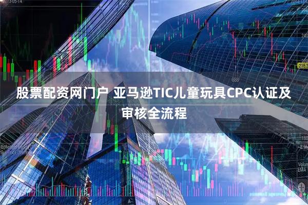 股票配资网门户 亚马逊TIC儿童玩具CPC认证及审核全流程