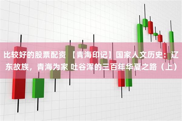 比较好的股票配资 【青海印记】国家人文历史：辽东故族，青海为家 吐谷浑的三百年华夏之路（上）