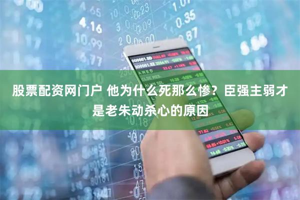 股票配资网门户 他为什么死那么惨？臣强主弱才是老朱动杀心的原因