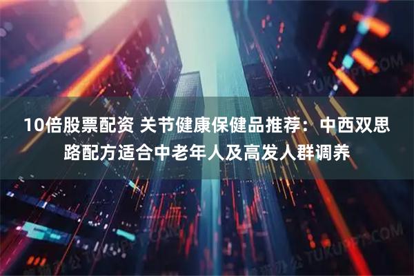 10倍股票配资 关节健康保健品推荐：中西双思路配方适合中老年人及高发人群调养