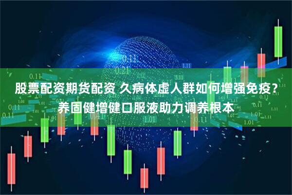 股票配资期货配资 久病体虚人群如何增强免疫？养固健增健口服液助力调养根本