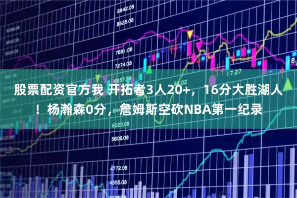 股票配资官方我 开拓者3人20+，16分大胜湖人！杨瀚森0分，詹姆斯空砍NBA第一纪录