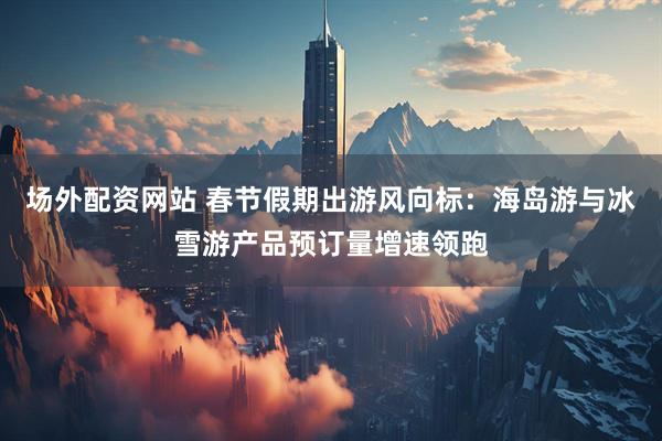 场外配资网站 春节假期出游风向标：海岛游与冰雪游产品预订量增速领跑