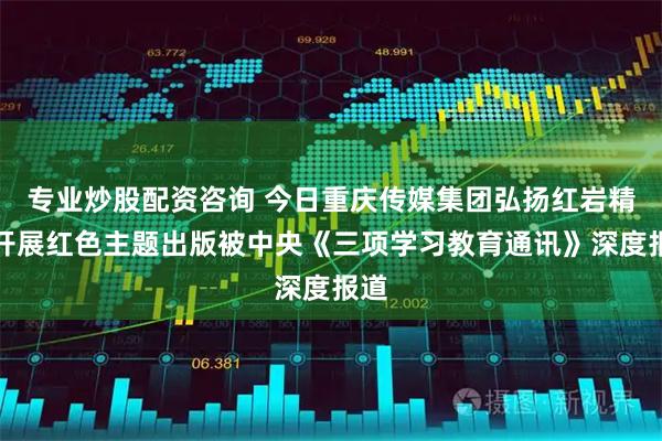 专业炒股配资咨询 今日重庆传媒集团弘扬红岩精神开展红色主题出版被中央《三项学习教育通讯》深度报道