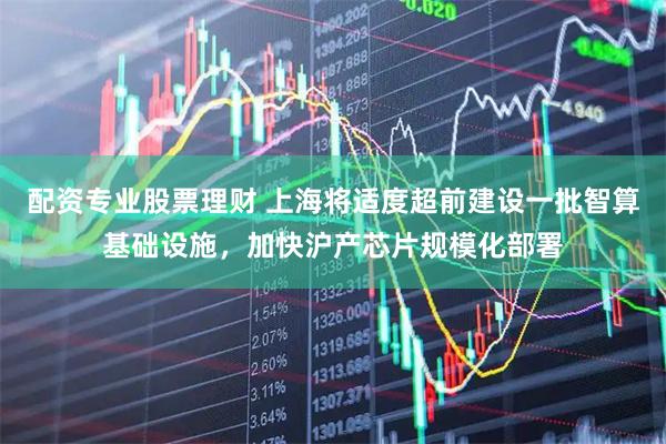 配资专业股票理财 上海将适度超前建设一批智算基础设施，加快沪产芯片规模化部署