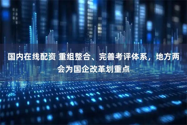 国内在线配资 重组整合、完善考评体系，地方两会为国企改革划重点