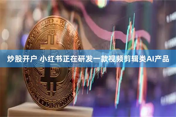 炒股开户 小红书正在研发一款视频剪辑类AI产品