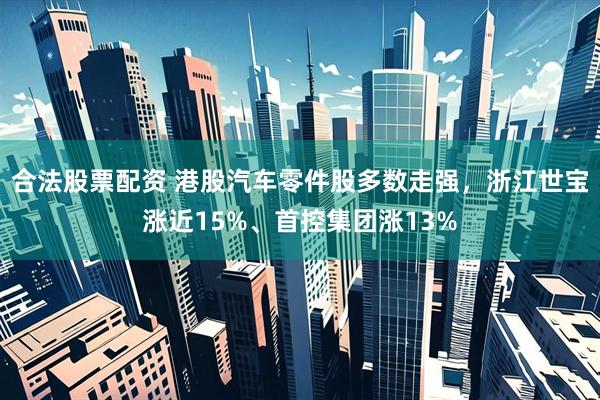 合法股票配资 港股汽车零件股多数走强，浙江世宝涨近15%、首控集团涨13%