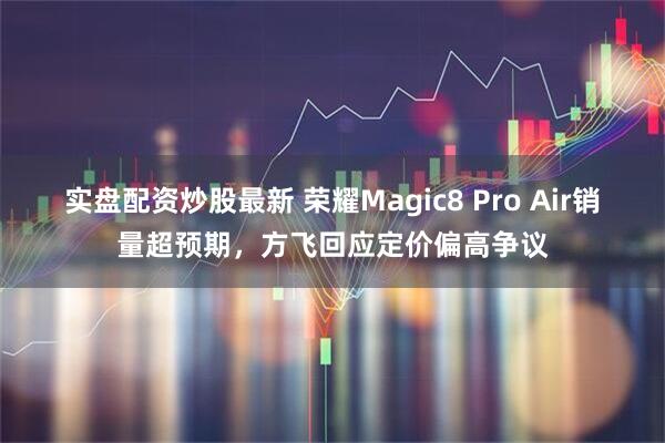 实盘配资炒股最新 荣耀Magic8 Pro Air销量超预期，方飞回应定价偏高争议