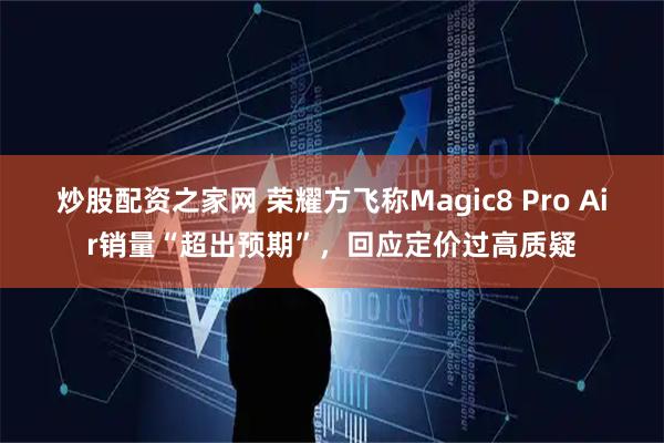 炒股配资之家网 荣耀方飞称Magic8 Pro Air销量“超出预期”，回应定价过高质疑