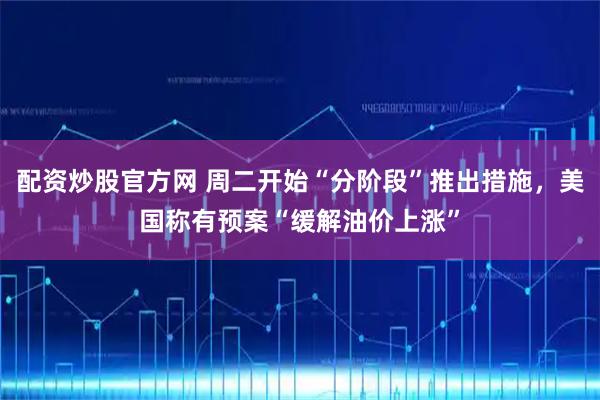 配资炒股官方网 周二开始“分阶段”推出措施，美国称有预案“缓解油价上涨”