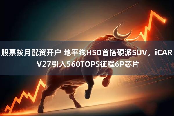 股票按月配资开户 地平线HSD首搭硬派SUV，iCAR V27引入560TOPS征程6P芯片