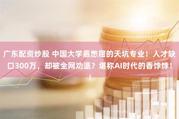 广东配资炒股 中国大学最憋屈的天坑专业！人才缺口300万，却被全网劝退？堪称AI时代的香饽饽！