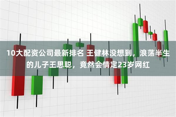 10大配资公司最新排名 王健林没想到，浪荡半生的儿子王思聪，竟然会情定23岁网红