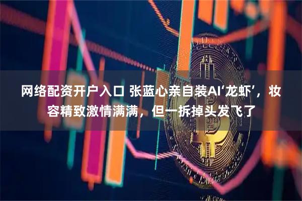 网络配资开户入口 张蓝心亲自装AI‘龙虾’，妆容精致激情满满，但一拆掉头发飞了