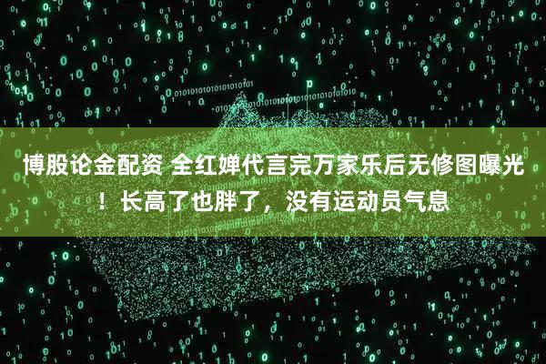 博股论金配资 全红婵代言完万家乐后无修图曝光！长高了也胖了，没有运动员气息