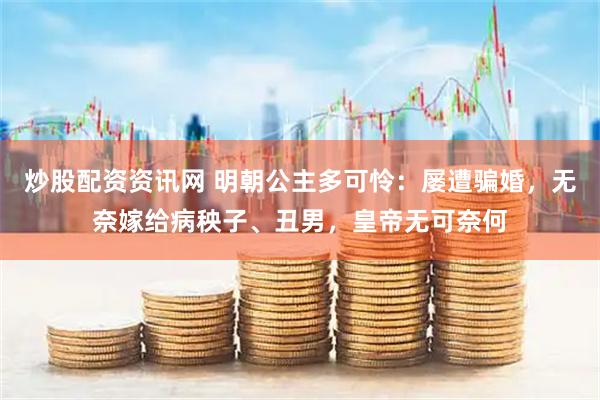 炒股配资资讯网 明朝公主多可怜：屡遭骗婚，无奈嫁给病秧子、丑男，皇帝无可奈何