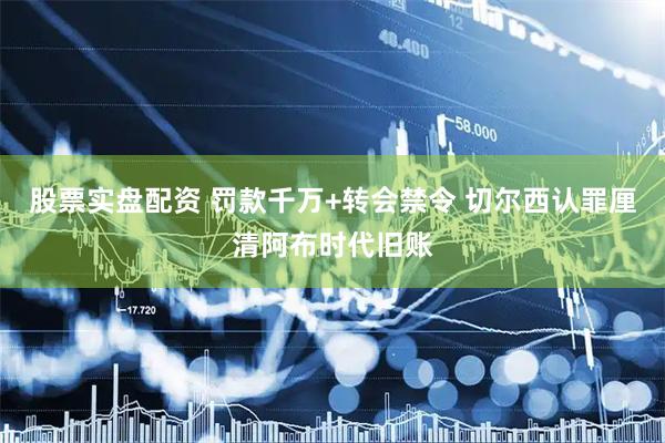 股票实盘配资 罚款千万+转会禁令 切尔西认罪厘清阿布时代旧账