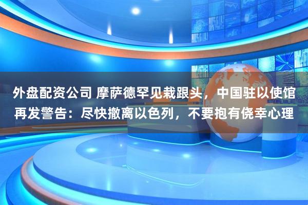 外盘配资公司 摩萨德罕见栽跟头，中国驻以使馆再发警告：尽快撤离以色列，不要抱有侥幸心理
