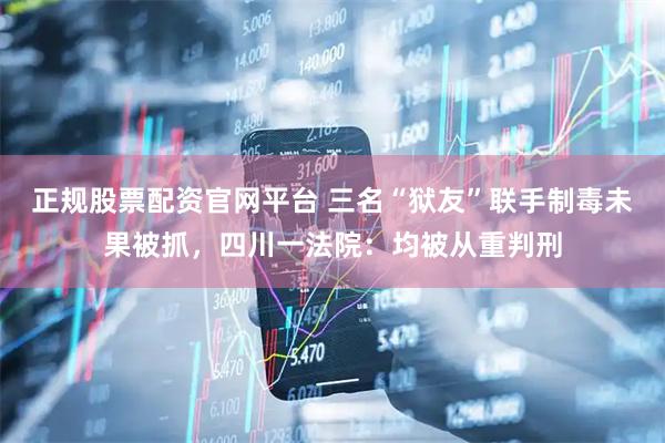 正规股票配资官网平台 三名“狱友”联手制毒未果被抓，四川一法院：均被从重判刑