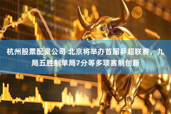 杭州股票配资公司 北京将举办首届乒超联赛，九局五胜制单局7分等多项赛制创新