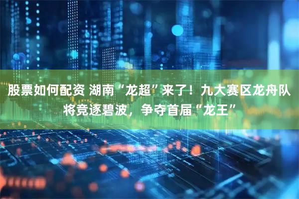 股票如何配资 湖南“龙超”来了！九大赛区龙舟队将竞逐碧波，争夺首届“龙王”