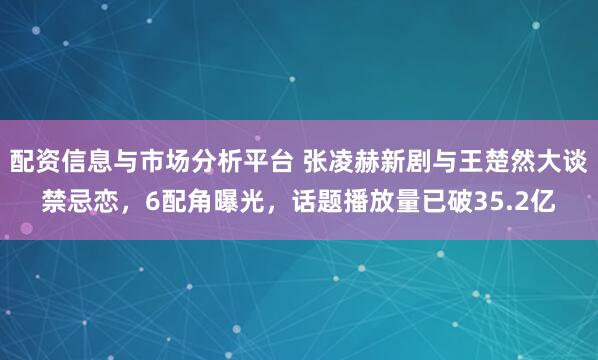 配资信息与市场分析平台 张凌赫新剧与王楚然大谈禁忌恋，6配角曝光，话题播放量已破35.2亿