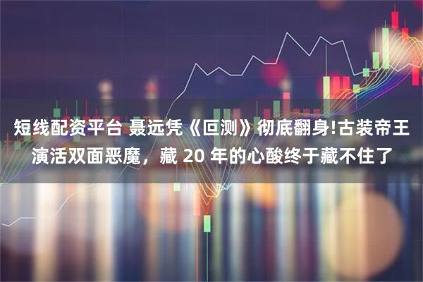 短线配资平台 聂远凭《叵测》彻底翻身!古装帝王演活双面恶魔,藏 20 年的心酸终于藏不住了