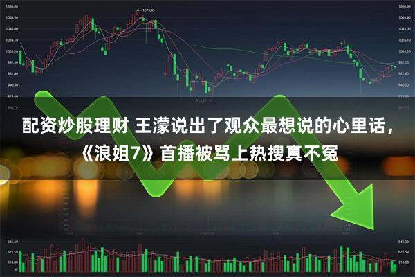 配资炒股理财 王濛说出了观众最想说的心里话，《浪姐7》首播被骂上热搜真不冤