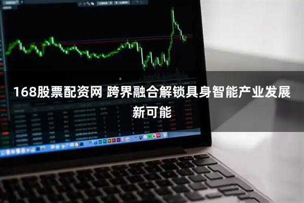 168股票配资网 跨界融合解锁具身智能产业发展新可能