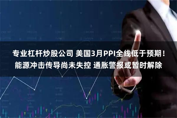 专业杠杆炒股公司 美国3月PPI全线低于预期！能源冲击传导尚未失控 通胀警报或暂时解除