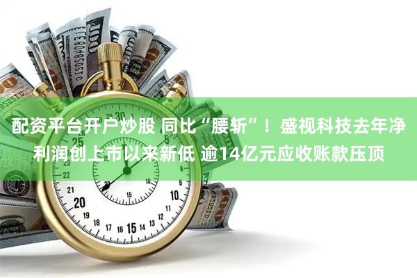 配资平台开户炒股 同比“腰斩”！盛视科技去年净利润创上市以来新低 逾14亿元应收账款压顶