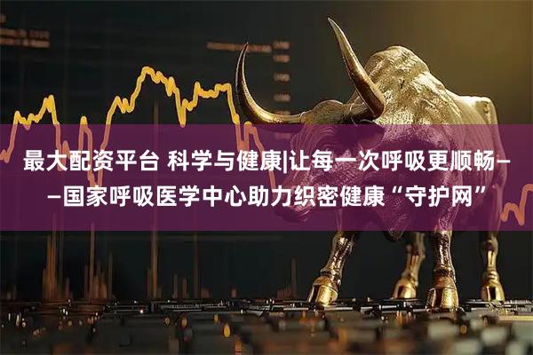 最大配资平台 科学与健康|让每一次呼吸更顺畅——国家呼吸医学中心助力织密健康“守护网”