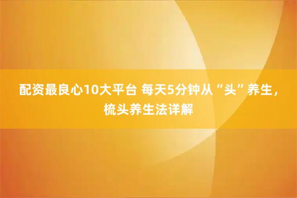 配资最良心10大平台 每天5分钟从“头”养生，梳头养生法详解