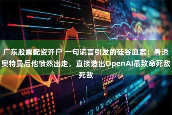 广东股票配资开户 一句谎言引发的硅谷血案：看透奥特曼后他愤然出走，直接造出OpenAI最致命死敌