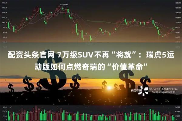配资头条官网 7万级SUV不再“将就”：瑞虎5运动版如何点燃奇瑞的“价值革命”