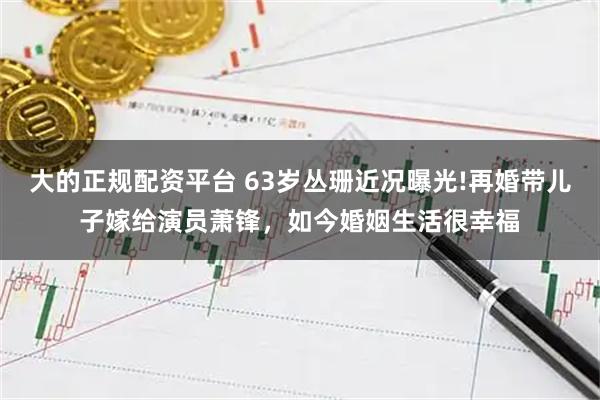 大的正规配资平台 63岁丛珊近况曝光!再婚带儿子嫁给演员萧锋，如今婚姻生活很幸福