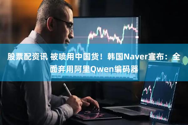 股票配资讯 被喷用中国货！韩国Naver宣布：全面弃用阿里Qwen编码器