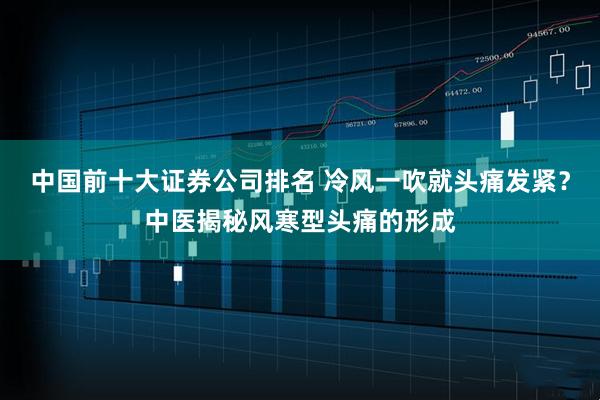 中国前十大证券公司排名 冷风一吹就头痛发紧？中医揭秘风寒型头痛的形成