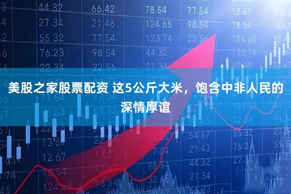 美股之家股票配资 这5公斤大米，饱含中非人民的深情厚谊