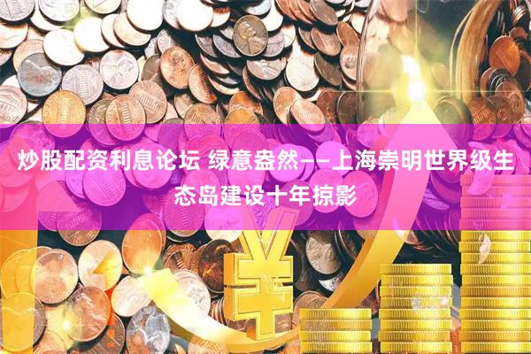 炒股配资利息论坛 绿意盎然——上海崇明世界级生态岛建设十年掠影